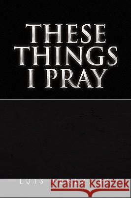 These Things I Pray Luis Jr. Perez 9781441541116 Xlibris Corporation