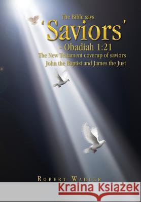 The Bible says 'Saviors' - Obadiah 1: 21: The New Testament coverup of saviors John the Baptist and James the Just Wahler, Robert 9781441545695 Xlibris Corporation