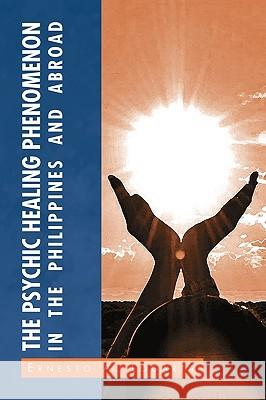 The Psychic Healing Phenomenon in the Philippines and in Other Countries Ernesto A. Logarta 9781441549150 Xlibris Corporation