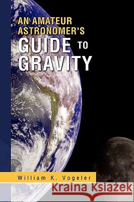 An Amateur Astronomer's Guide to Gravity William K. Vogeler 9781441556455 Xlibris Corporation