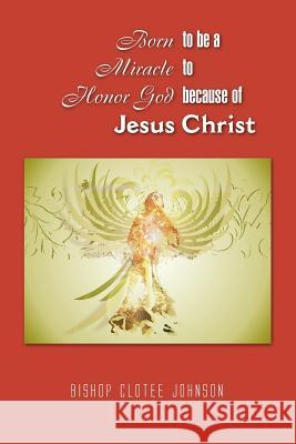Born to Be a Miracle to Honor God Because of Jesus Christ Bishop Clotee Johnson 9781441589002 Xlibris Corporation