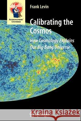 Calibrating the Cosmos: How Cosmology Explains Our Big Bang Universe Frank Levin 9781441921529 Springer-Verlag New York Inc.