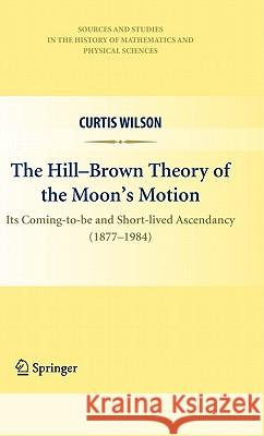 The Hill-Brown Theory of the Moon's Motion: Its Coming-To-Be and Short-Lived Ascendancy (1877-1984) Wilson, Curtis 9781441959362