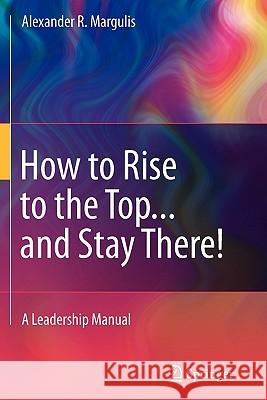 How to Rise to the Top...and Stay There!: A Leadership Manual Margulis, Alexander R. 9781441975027