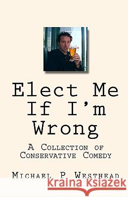 Elect Me If I'm Wrong: A Collection of Conservative Comedy Michael P. Westhead 9781442179196 Createspace