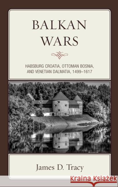 Balkan Wars: Habsburg Croatia, Ottoman Bosnia, and Venetian Dalmatia, 1499-1617 James D. Tracy 9781442213586