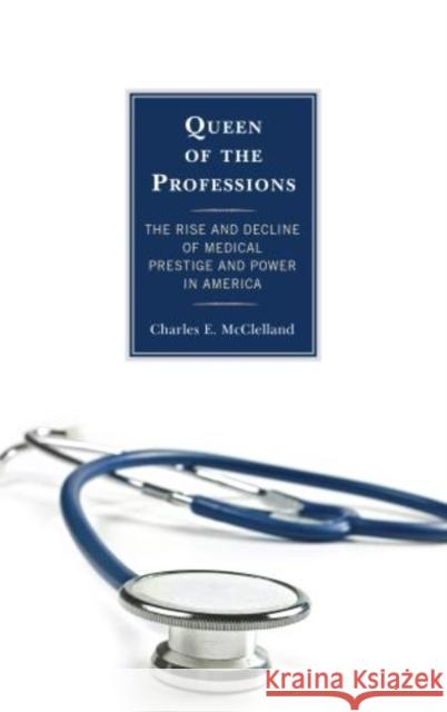 Queen of the Professions: The Rise and Decline of Medical Prestige and Power in America McClelland, Charles E. 9781442226302