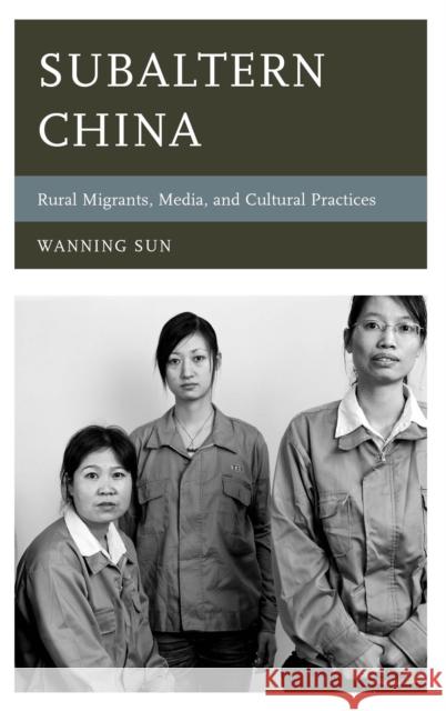 Subaltern China: Rural Migrants, Media, and Cultural Practices Wanning Sun 9781442236776 Rowman & Littlefield Publishers