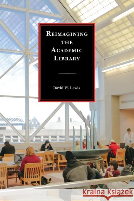 Reimagining the Academic Library David W. Lewis 9781442238572 Rowman & Littlefield Publishers