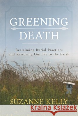 Greening Death: Reclaiming Burial Practices and Restoring Our Tie to the Earth Suzanne Kelly 9781442241565