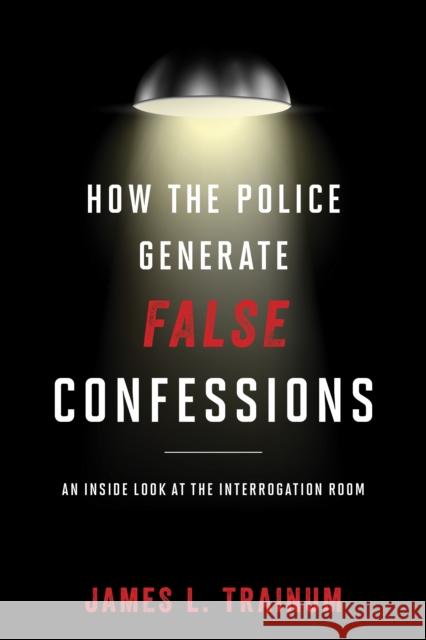 How the Police Generate False Confessions: An Inside Look at the Interrogation Room James L. Trainum 9781442244641 Rowman & Littlefield