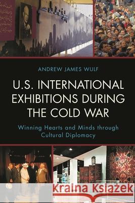 U.S. International Exhibitions during the Cold War: Winning Hearts and Minds through Cultural Diplomacy Wulf, Andrew James 9781442246423 Rowman & Littlefield Publishers
