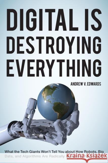 Digital is Destroying Everything: What the Tech Giants Won't Tell You About How Robots, Big Data, and Algorithms are Radically Remaking Your Future Edwards, Andrew V. 9781442246515