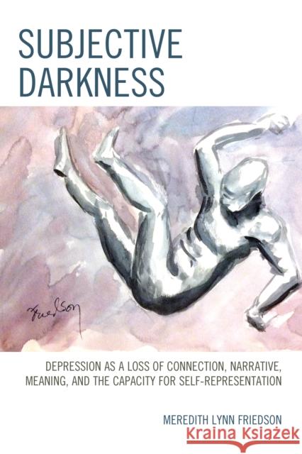 Subjective Darkness: Depression as a Loss of Connection, Narrative, Meaning, and the Capacity for Self-Representation Meredith Lynn Friedson 9781442258174 Rowman & Littlefield Publishers