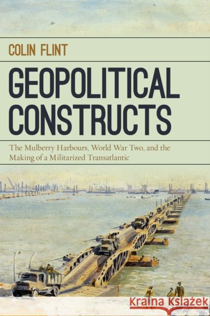 Geopolitical Constructs: The Mulberry Harbours, World War Two, and the Making of a Militarized Transatlantic Colin Flint 9781442266674