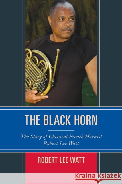 The Black Horn: The Story of Classical French Hornist Robert Lee Watt Robert Lee Watt 9781442268715 Rowman & Littlefield Publishers