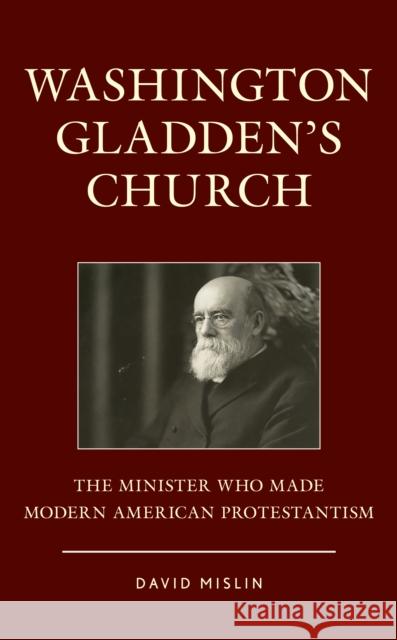 Washington Gladden's Church: The Minister Who Made Modern American Protestantism David Mislin 9781442268920