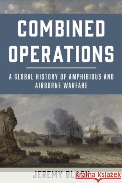 Combined Operations: A Global History of Amphibious and Airborne Warfare Jeremy Black 9781442276925 Rowman & Littlefield Publishers