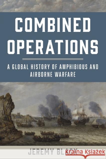Combined Operations: A Global History of Amphibious and Airborne Warfare Jeremy Black 9781442276932 Rowman & Littlefield Publishers