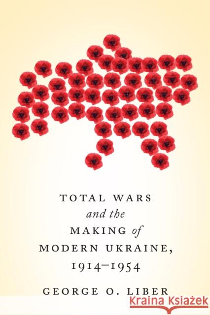 Total Wars and the Making of Modern Ukraine, 1914-1954 George Liber 9781442627086