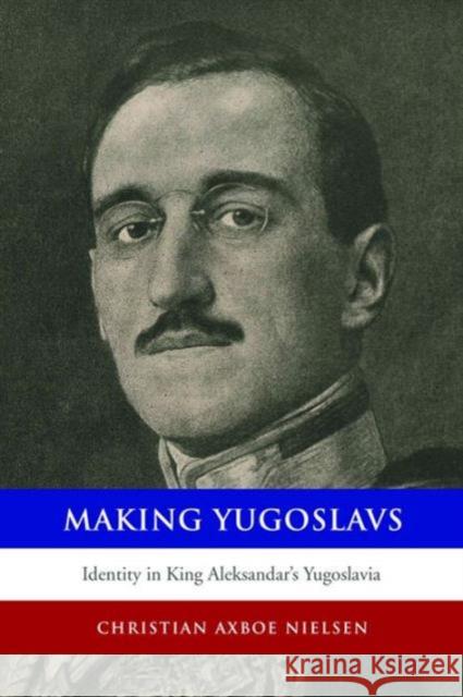 Making Yugoslavs: Identity in King Aleksandar's Yugoslavia Christian Axboe Nielsen 9781442627505
