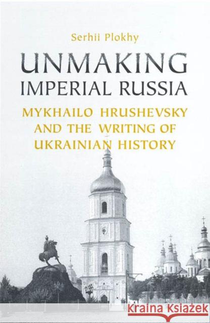 Unmaking Imperial Russia: Mykhailo Hrushevsky and the Writing of Ukrainian History Serhii Plokhy 9781442628441