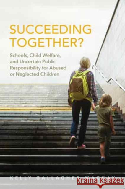 Succeeding Together?: Schools, Child Welfare, and Uncertain Public Responsibility for Abused or Neglected Children Kelly Gallagher-MacKay 9781442650640