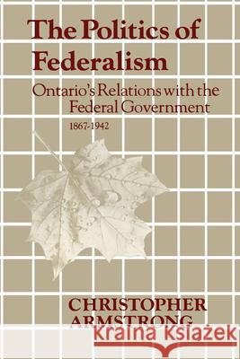 The Politics of Federalism: Ontario's Relations with the Federal Government. 1867-1942 Chris Armstrong 9781442651463