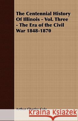 The Centennial History of Illinois - Vol. Three - The Era of the Civil War 1848-1870 Cole, Arthur Charles 9781443705301