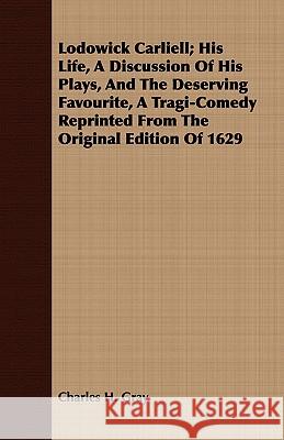 Lodowick Carliell; His Life, a Discussion of His Plays, and the Deserving Favourite, a Tragi-Comedy Reprinted from the Original Edition of 1629 Gray, Charles H. 9781443716369