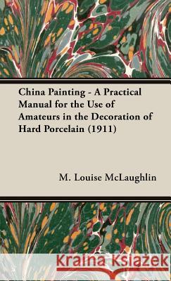 China Painting - A Practical Manual For The Use Of Amateurs In The Decoration Of Hard Porcelain (1911) M. Louise Mclaughlin 9781443729130