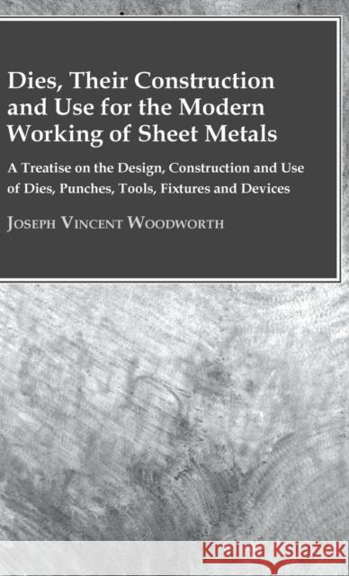 Dies, Their Construction And Use For The Modern Working Of Sheet Metals: A Treatise On The Design, Construction And Use Of Dies, Punches, Tools, Fixtures And Devices Joseph Vincent Woodworth 9781443732338 Read Books