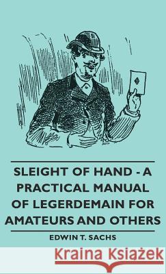 Sleight of Hand - A Practical Manual of Legerdemain for Amateurs and Others Edwin T. Sachs 9781443733649 Pomona Press