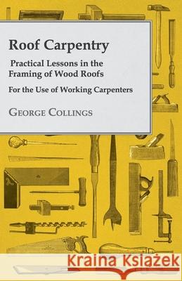 Roof Carpentry - Practical Lessons in the Framing of Wood Roofs - For the Use of Working Carpenters George Collings 9781443772297 Whitley Press