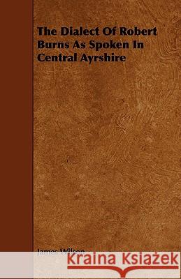 The Dialect of Robert Burns as Spoken in Central Ayrshire James Wilson 9781443791472