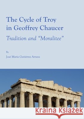 The Cycle of Troy in Geoffrey Chaucer: Tradition and “Moralitee” José Maria Gutiérrez Arranz 9781443813075