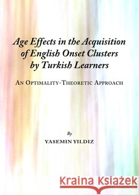 Age Effects in the Acquisition of English Onset Clusters by Turkish Learners: An Optimality-Theoretic Approach Yasemin Yildiz 9781443823982