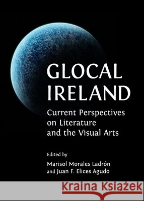 Glocal Ireland: Current Perspectives on Literature and the Visual Arts Juan F. Elices Agudo, Marisol Morales Ladrón 9781443829793
