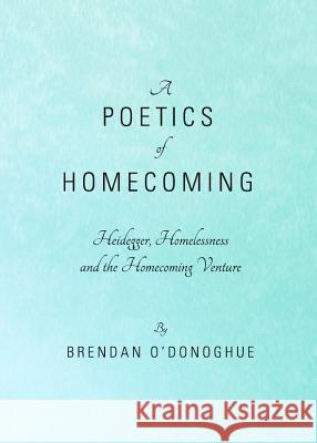 A Poetics of Homecoming: Heidegger, Homelessness and the Homecoming Venture Oâ (Tm)Donoghue Brendan 9781443829946