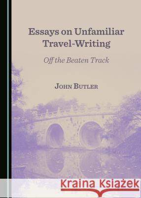 Essays on Unfamiliar Travel-Writing: Off the Beaten Track John Anthony Butler 9781443831697