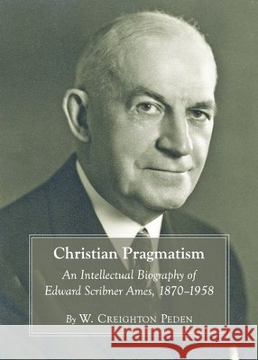 Christian Pragmatism: An Intellectual Biography of Edward Scribner Ames, 1870-1958 W. Creighton Peden 9781443831987