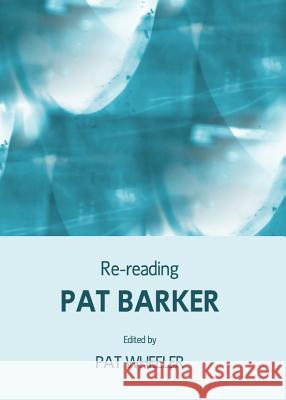 Re-Reading Pat Barker Pat Wheeler 9781443834414 Cambridge Scholars Publishing