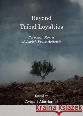 Beyond Tribal Loyalties: Personal Stories of Jewish Peace Activists Avigail Abaranel 9781443834490 Cambridge Scholars Publishing