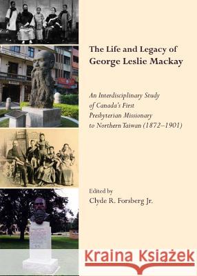 The Life and Legacy of George Leslie Mackay: An Interdisciplinary Study of Canadaâ (Tm)S First Presbyterian Missionary to Northern Taiwan (1872 Â 