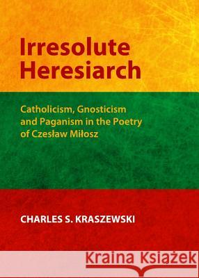 Irresolute Heresiarch: Catholicism, Gnosticism and Paganism in the Poetry of Czeså'aw Miå'osz Kraszewski, Charles 9781443837613 Cambridge Scholars Publishing