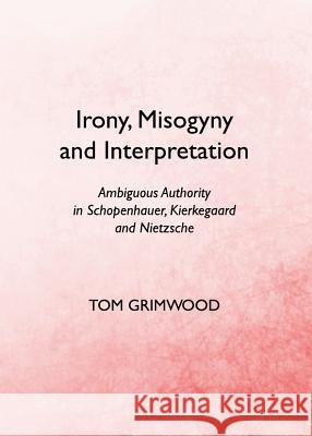 Irony, Misogyny and Interpretation: Ambiguous Authority in Schopenhauer, Kierkegaard and Nietzsche Tom Grimwood 9781443839778 Cambridge Scholars Publishing