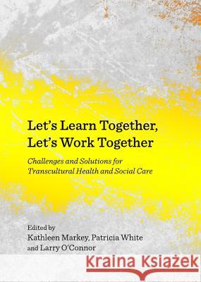 Letâ (Tm)S Learn Together, Letâ (Tm)S Work Together: Challenges and Solutions for Transcultural Health and Social Care Markey, Kathleen 9781443840828 Cambridge Scholars Publishing