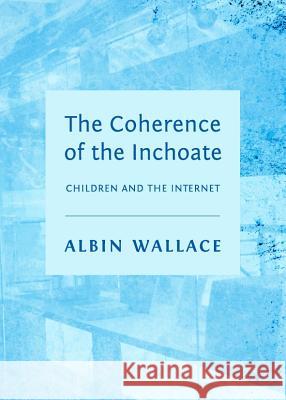 The Coherence of the Inchoate: Children and the Internet Albin Wallace 9781443841030 Cambridge Scholars Publishing