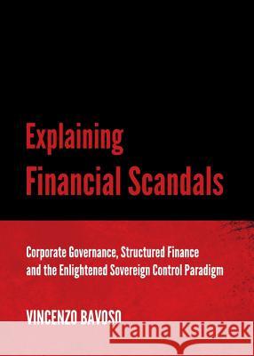 Explaining Financial Scandals: Corporate Governance, Structured Finance and the Enlightened Sovereign Control Paradigm Vincenzo Bavoso 9781443842815 Cambridge Scholars Publishing