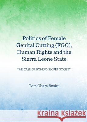 Politics of Female Genital Cutting (Fgc), Human Rights and the Sierra Leone State: The Case of Bondo Secret Society Tom Obara Bosire 9781443843317 Cambridge Scholars Publishing
